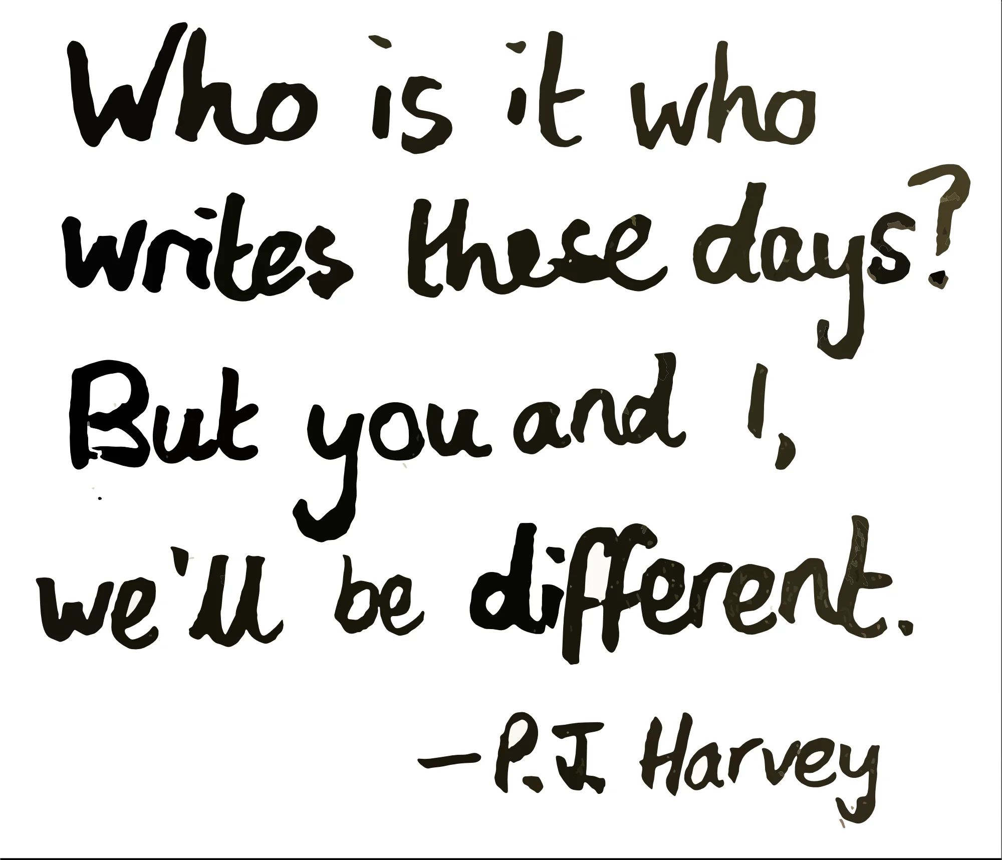 Who is it who writes these days? But you and I, we’ll be different. (PJ Harvey)